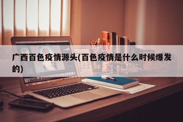广西百色疫情源头(百色疫情是什么时候爆发的)