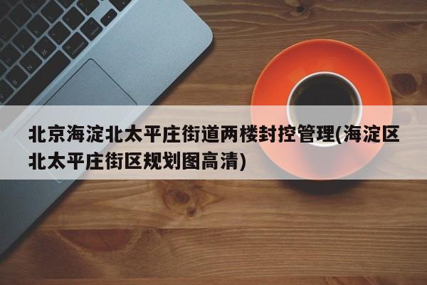 北京海淀北太平庄街道两楼封控管理(海淀区北太平庄街区规划图高清)