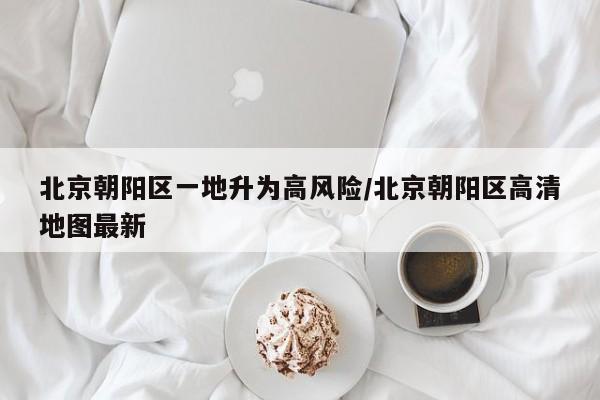北京朝阳区一地升为高风险/北京朝阳区高清地图最新