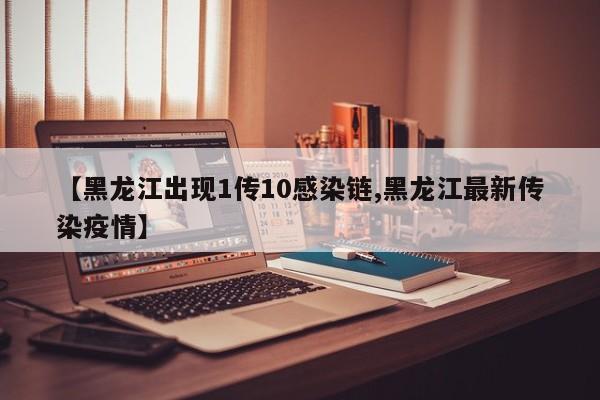 【黑龙江出现1传10感染链,黑龙江最新传染疫情】