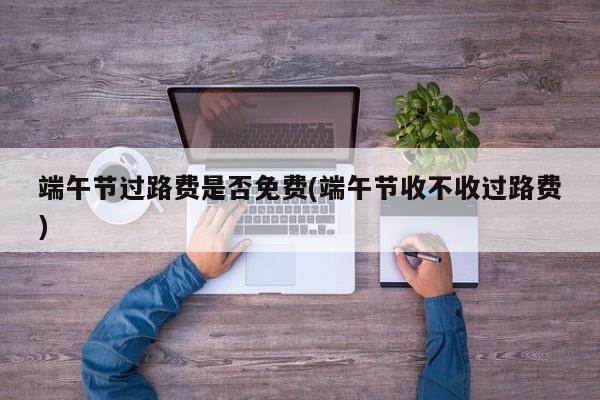 端午节过路费是否免费(端午节收不收过路费)