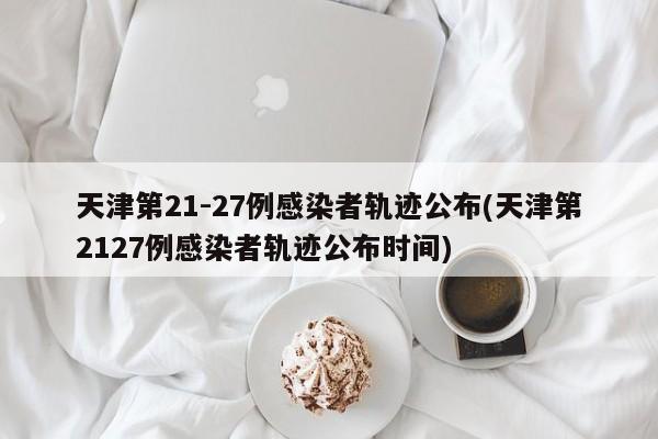 天津第21-27例感染者轨迹公布(天津第2127例感染者轨迹公布时间)