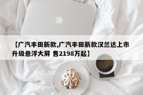 【广汽丰田新款,广汽丰田新款汉兰达上市 升级悬浮大屏 售2198万起】