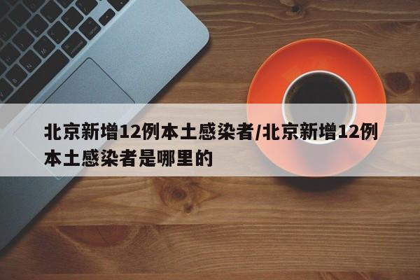 北京新增12例本土感染者/北京新增12例本土感染者是哪里的