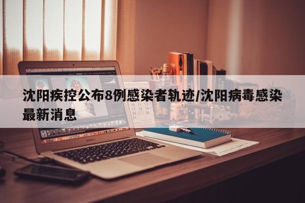 沈阳疾控公布8例感染者轨迹/沈阳病毒感染最新消息