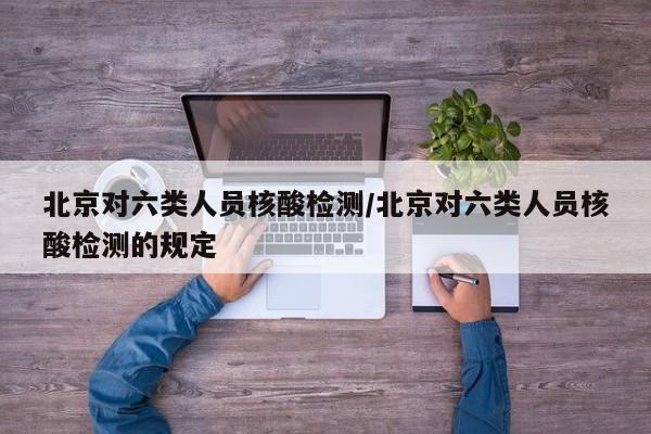 北京对六类人员核酸检测/北京对六类人员核酸检测的规定