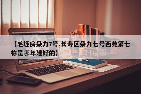 【毛坯房朵力7号,长寿区朵力七号西苑第七栋是哪年建好的】