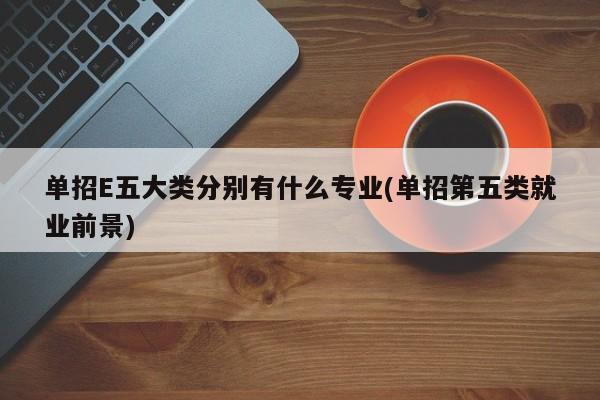 单招E五大类分别有什么专业(单招第五类就业前景)