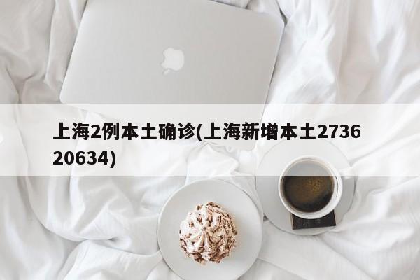 上海2例本土确诊(上海新增本土2736 20634)