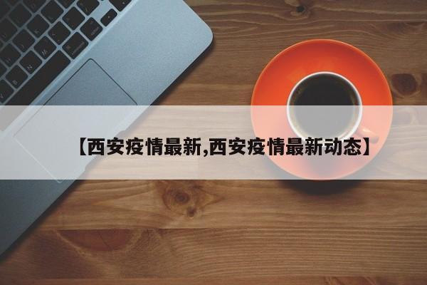 【西安疫情最新,西安疫情最新动态】