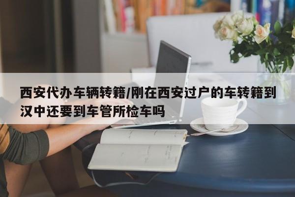 西安代办车辆转籍/刚在西安过户的车转籍到汉中还要到车管所检车吗