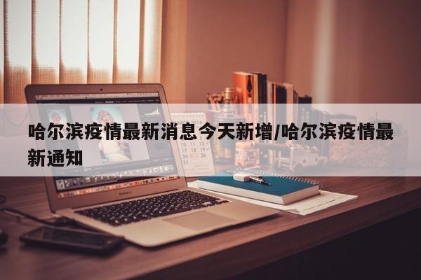 哈尔滨疫情最新消息今天新增/哈尔滨疫情最新通知