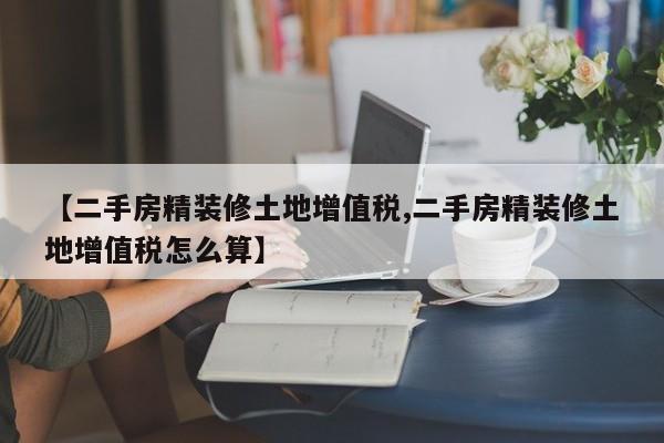 【二手房精装修土地增值税,二手房精装修土地增值税怎么算】