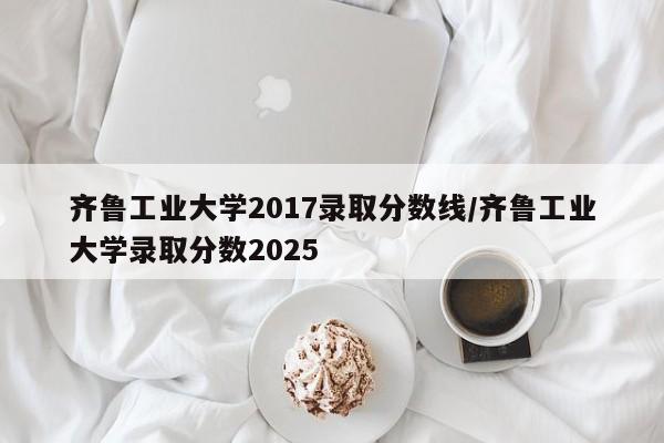 齐鲁工业大学2017录取分数线/齐鲁工业大学录取分数2025