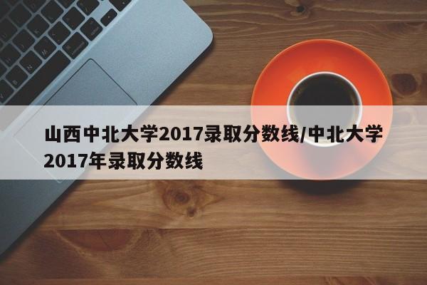 山西中北大学2017录取分数线/中北大学2017年录取分数线