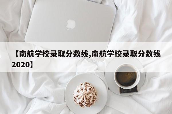 【南航学校录取分数线,南航学校录取分数线2020】