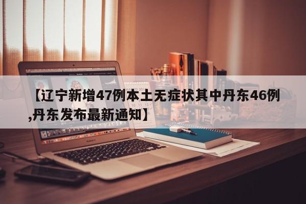 【辽宁新增47例本土无症状其中丹东46例,丹东发布最新通知】