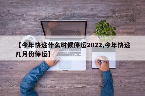 【今年快递什么时候停运2022,今年快递几月份停运】
