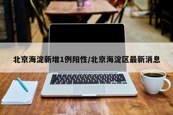 北京海淀新增1例阳性/北京海淀区最新消息