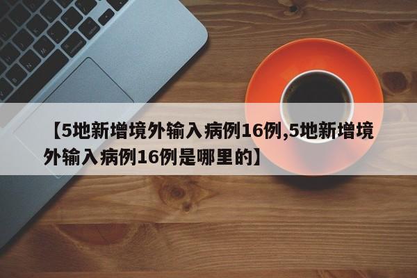 【5地新增境外输入病例16例,5地新增境外输入病例16例是哪里的】