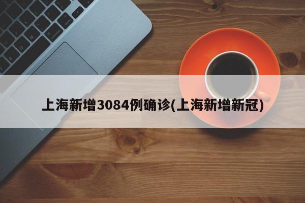上海新增3084例确诊(上海新增新冠)