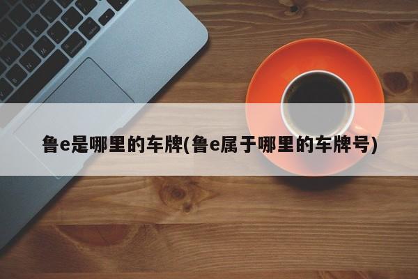 鲁e是哪里的车牌(鲁e属于哪里的车牌号)