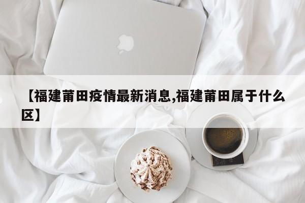 【福建莆田疫情最新消息,福建莆田属于什么区】