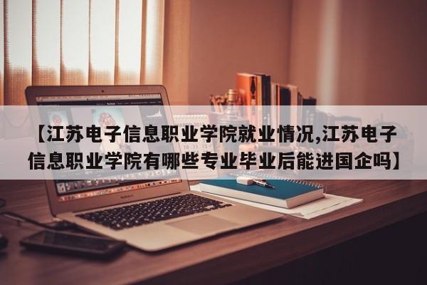 【江苏电子信息职业学院就业情况,江苏电子信息职业学院有哪些专业毕业后能进国企吗】
