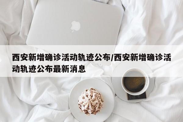西安新增确诊活动轨迹公布/西安新增确诊活动轨迹公布最新消息