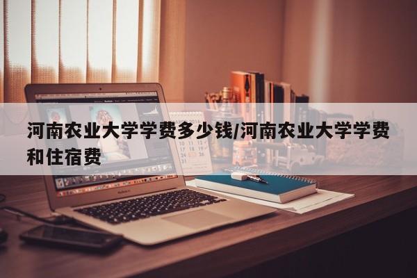 河南农业大学学费多少钱/河南农业大学学费和住宿费