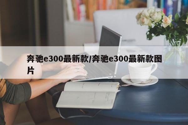 奔驰e300最新款/奔驰e300最新款图片