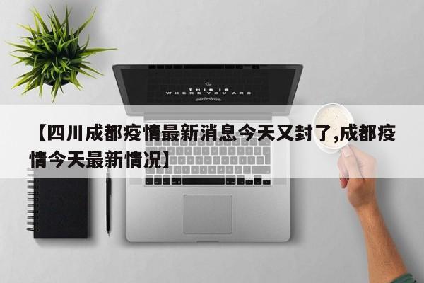 【四川成都疫情最新消息今天又封了,成都疫情今天最新情况】