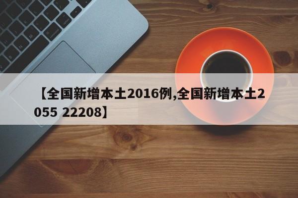 【全国新增本土2016例,全国新增本土2055 22208】