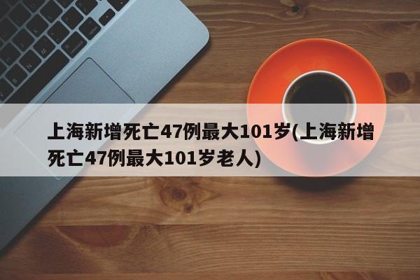 上海新增死亡47例最大101岁(上海新增死亡47例最大101岁老人)