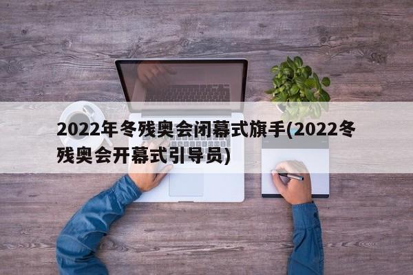 2022年冬残奥会闭幕式旗手(2022冬残奥会开幕式引导员)