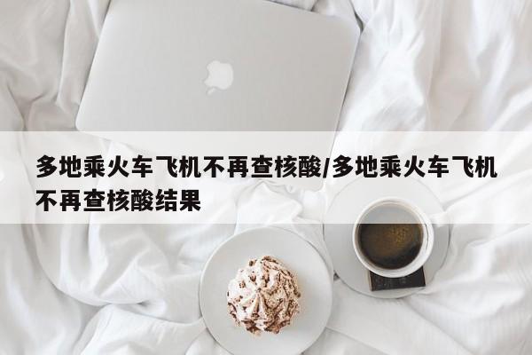 多地乘火车飞机不再查核酸/多地乘火车飞机不再查核酸结果