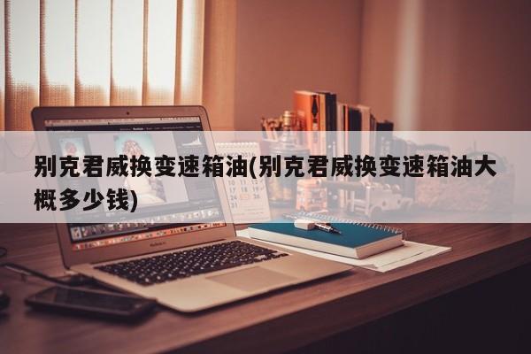 别克君威换变速箱油(别克君威换变速箱油大概多少钱)