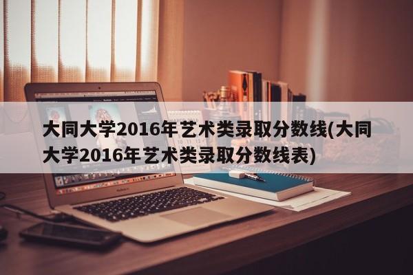 大同大学2016年艺术类录取分数线(大同大学2016年艺术类录取分数线表)
