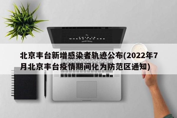 北京丰台新增感染者轨迹公布(2022年7月北京丰台疫情期间化为防范区通知)