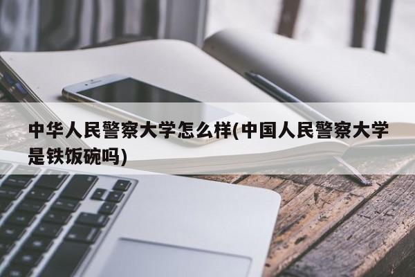 中华人民警察大学怎么样(中国人民警察大学是铁饭碗吗)