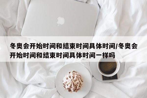 冬奥会开始时间和结束时间具体时间/冬奥会开始时间和结束时间具体时间一样吗