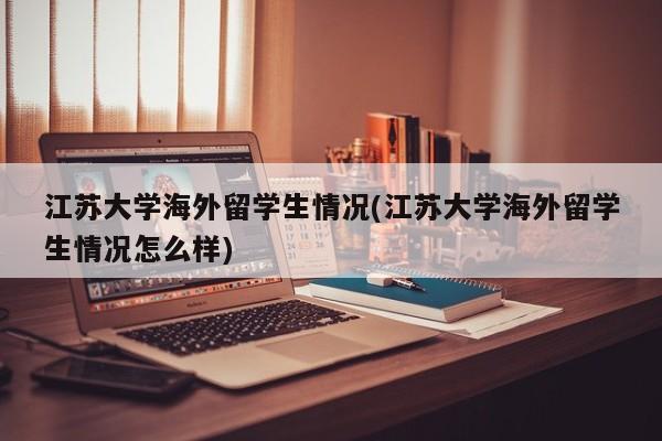 江苏大学海外留学生情况(江苏大学海外留学生情况怎么样)