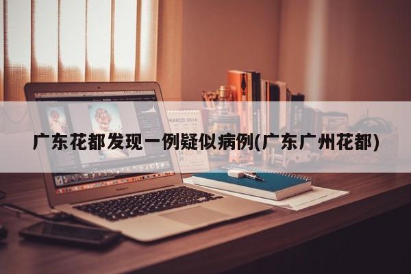 广东花都发现一例疑似病例(广东广州花都)