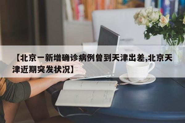 【北京一新增确诊病例曾到天津出差,北京天津近期突发状况】