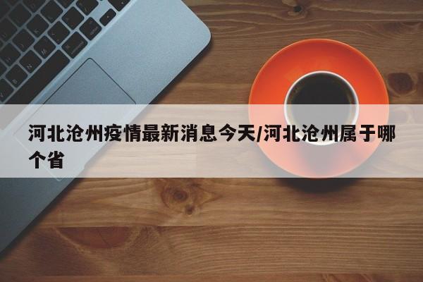 河北沧州疫情最新消息今天/河北沧州属于哪个省