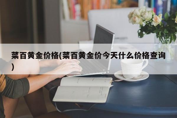菜百黄金价格(菜百黄金价今天什么价格查询)