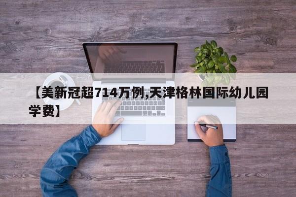 【美新冠超714万例,天津格林国际幼儿园学费】
