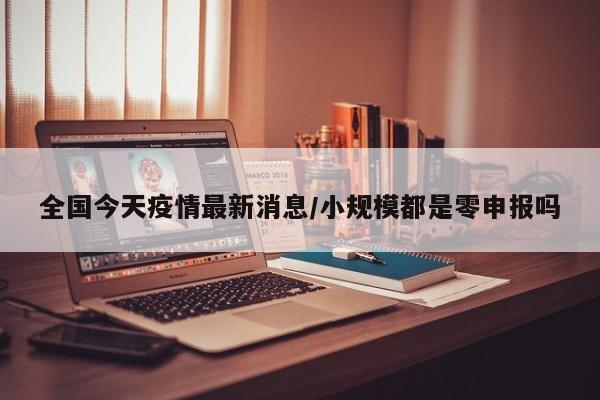 全国今天疫情最新消息/小规模都是零申报吗