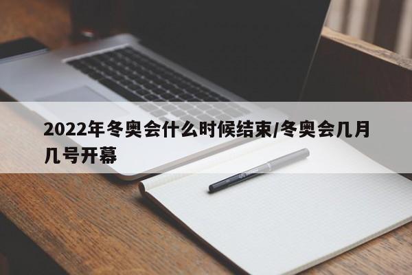 2022年冬奥会什么时候结束/冬奥会几月几号开幕