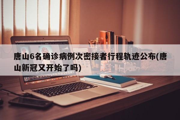 唐山6名确诊病例次密接者行程轨迹公布(唐山新冠又开始了吗)